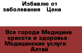 Избавлю от заболевания › Цена ­ 5 000 - Все города Медицина, красота и здоровье » Медицинские услуги   . Алтай респ.